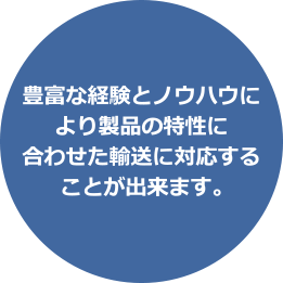 豊富な経験とノウハウにより製品の特性に合わせた輸送に対応することが出来ます。